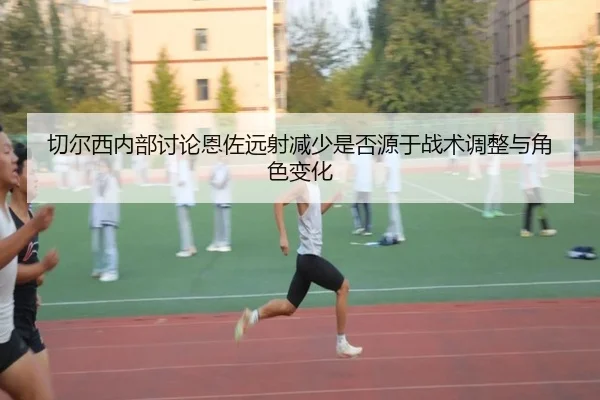 切尔西内部讨论恩佐远射减少是否源于战术调整与角色变化