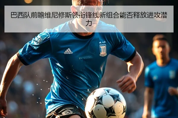 巴西队前瞻维尼修斯领衔锋线新组合能否释放进攻潜力