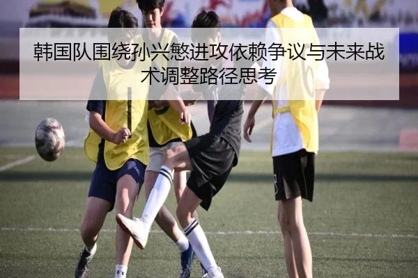 韩国队围绕孙兴慜进攻依赖争议与未来战术调整路径思考