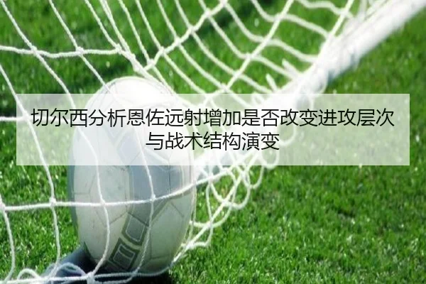切尔西分析恩佐远射增加是否改变进攻层次与战术结构演变